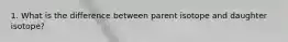 1. What is the difference between parent isotope and daughter isotope?