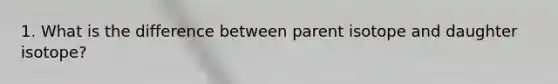 1. What is the difference between parent isotope and daughter isotope?