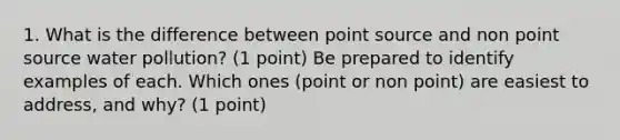 1. What is the difference between point source and non point source water pollution? (1 point) Be prepared to identify examples of each. Which ones (point or non point) are easiest to address, and why? (1 point)