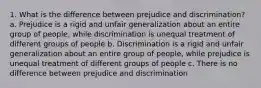 1. What is the difference between prejudice and discrimination? a. Prejudice is a rigid and unfair generalization about an entire group of people, while discrimination is unequal treatment of different groups of people b. Discrimination is a rigid and unfair generalization about an entire group of people, while prejudice is unequal treatment of different groups of people c. There is no difference between prejudice and discrimination