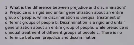 1. What is the difference between prejudice and discrimination? a. Prejudice is a rigid and unfair generalization about an entire group of people, while discrimination is unequal treatment of different groups of people b. Discrimination is a rigid and unfair generalization about an entire group of people, while prejudice is unequal treatment of different groups of people c. There is no difference between prejudice and discrimination