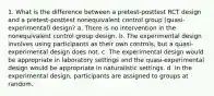 1. What is the difference between a pretest-posttest RCT design and a pretest-posttest nonequivalent control group (quasi-experimental) design? a. There is no intervention in the nonequivalent control group design. b. The experimental design involves using participants as their own controls, but a quasi-experimental design does not. c. The experimental design would be appropriate in laboratory settings and the quasi-experimental design would be appropriate in naturalistic settings. d. In the experimental design, participants are assigned to groups at random.