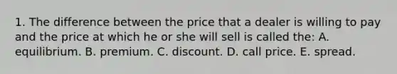 1. The difference between the price that a dealer is willing to pay and the price at which he or she will sell is called the: A. equilibrium. B. premium. C. discount. D. call price. E. spread.