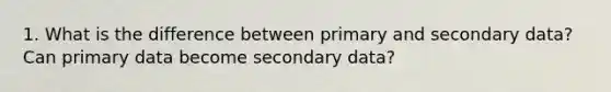 1. What is the difference between primary and secondary data? Can primary data become secondary data?