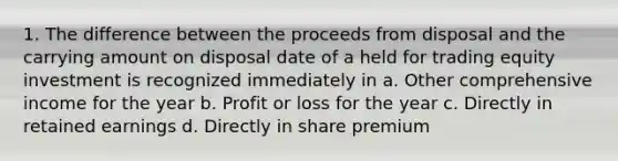 1. The difference between the proceeds from disposal and the carrying amount on disposal date of a held for trading equity investment is recognized immediately in a. Other comprehensive income for the year b. Profit or loss for the year c. Directly in retained earnings d. Directly in share premium