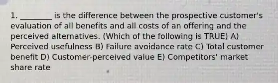 1. ________ is the difference between the prospective customer's evaluation of all benefits and all costs of an offering and the perceived alternatives. (Which of the following is TRUE) A) Perceived usefulness B) Failure avoidance rate C) Total customer benefit D) Customer-perceived value E) Competitors' market share rate