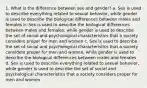 1. What is the difference between sex and gender? a. Sex is used to describe everything related to sexual behavior, while gender is used to describe the biological differences between males and females b. Sex is used to describe the biological differences between males and females, while gender is used to describe the set of social and psychological characteristics that a society considers proper for men and women c. Sex is used to describe the set of social and psychological characteristics that a society considers proper for men and women, while gender is used to describe the biological differences between males and females d. Sex is used to describe everything related to sexual behavior, while gender is used to describe the set of social and psychological characteristics that a society considers proper for men and women