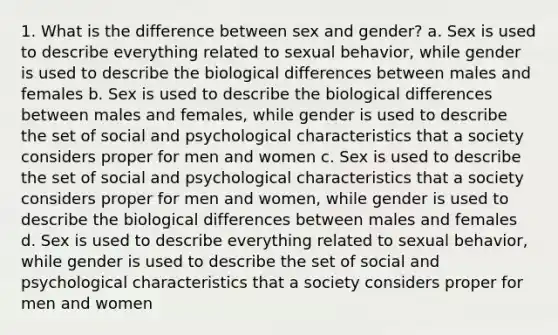 1. What is the difference between sex and gender? a. Sex is used to describe everything related to sexual behavior, while gender is used to describe the biological differences between males and females b. Sex is used to describe the biological differences between males and females, while gender is used to describe the set of social and psychological characteristics that a society considers proper for men and women c. Sex is used to describe the set of social and psychological characteristics that a society considers proper for men and women, while gender is used to describe the biological differences between males and females d. Sex is used to describe everything related to sexual behavior, while gender is used to describe the set of social and psychological characteristics that a society considers proper for men and women