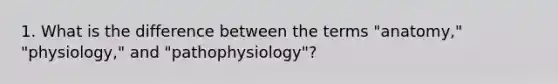 1. What is the difference between the terms "anatomy," "physiology," and "pathophysiology"?