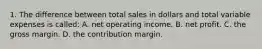 1. The difference between total sales in dollars and total variable expenses is called: A. net operating income. B. net profit. C. the gross margin. D. the contribution margin.