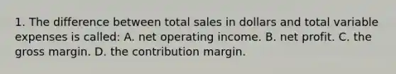 1. The difference between total sales in dollars and total variable expenses is called: A. net operating income. B. net profit. C. the gross margin. D. the contribution margin.