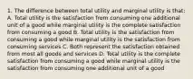 1. The difference between total utility and marginal utility is that: A. Total utility is the satisfaction from consuming one additional unit of a good while marginal utility is the complete satisfaction from consuming a good B. Total utility is the satisfaction from consuming a good while marginal utility is the satisfaction from consuming services C. Both represent the satisfaction obtained from most all goods and services D. Total utility is the complete satisfaction from consuming a good while marginal utility is the satisfaction from consuming one additional unit of a good