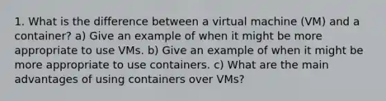 1. What is the difference between a virtual machine (VM) and a container? a) Give an example of when it might be more appropriate to use VMs. b) Give an example of when it might be more appropriate to use containers. c) What are the main advantages of using containers over VMs?