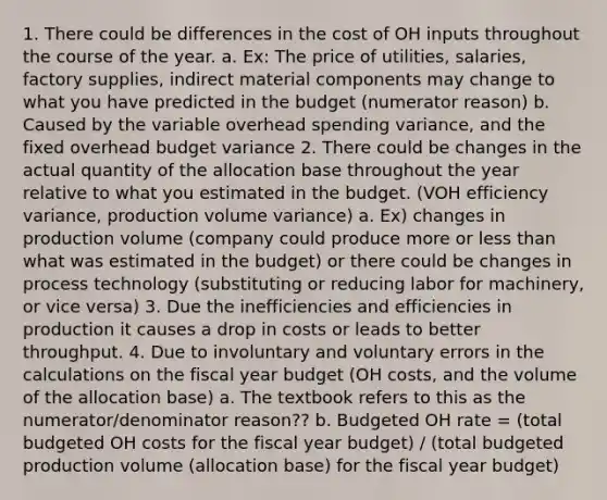 1. There could be differences in the cost of OH inputs throughout the course of the year. a. Ex: The price of utilities, salaries, factory supplies, indirect material components may change to what you have predicted in the budget (numerator reason) b. Caused by the variable overhead spending variance, and the fixed overhead budget variance 2. There could be changes in the actual quantity of the allocation base throughout the year relative to what you estimated in the budget. (VOH efficiency variance, production volume variance) a. Ex) changes in production volume (company could produce more or less than what was estimated in the budget) or there could be changes in process technology (substituting or reducing labor for machinery, or vice versa) 3. Due the inefficiencies and efficiencies in production it causes a drop in costs or leads to better throughput. 4. Due to involuntary and voluntary errors in the calculations on the fiscal year budget (OH costs, and the volume of the allocation base) a. The textbook refers to this as the numerator/denominator reason?? b. Budgeted OH rate = (total budgeted OH costs for the fiscal year budget) / (total budgeted production volume (allocation base) for the fiscal year budget)