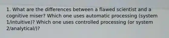 1. What are the differences between a flawed scientist and a cognitive miser? Which one uses automatic processing (system 1/intuitive)? Which one uses controlled processing (or system 2/analytical/)?