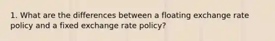 1. What are the differences between a floating exchange rate policy and a fixed exchange rate policy?