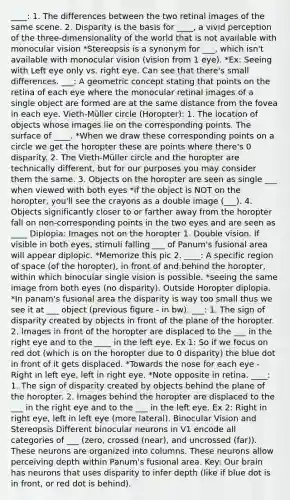 ____: 1. The differences between the two retinal images of the same scene. 2. Disparity is the basis for ____, a vivid perception of the three-dimensionality of the world that is not available with monocular vision *Stereopsis is a synonym for ___, which isn't available with monocular vision (vision from 1 eye). *Ex: Seeing with Left eye only vs. right eye. Can see that there's small differences. ___: A geometric concept stating that points on the retina of each eye where the monocular retinal images of a single object are formed are at the same distance from the fovea in each eye. Vieth-Müller circle (Horopter): 1. The location of objects whose images lie on the corresponding points. The surface of ____. *When we draw these corresponding points on a circle we get the horopter these are points where there's 0 disparity. 2. The Vieth-Müller circle and the horopter are technically different, but for our purposes you may consider them the same. 3. Objects on the horopter are seen as single ___ when viewed with both eyes *if the object is NOT on the horopter, you'll see the crayons as a double image (___). 4. Objects significantly closer to or farther away from the horopter fall on non-corresponding points in the two eyes and are seen as ____ Diplopia: Images not on the horopter 1. Double vision. If visible in both eyes, stimuli falling ___ of Panum's fusional area will appear diplopic. *Memorize this pic 2. ____: A specific region of space (of the horopter), in front of and behind the horopter, within which binocular single vision is possible. *seeing the same image from both eyes (no disparity). Outside Horopter diplopia. *In panam's fusional area the disparity is way too small thus we see it at ___ object (previous figure - in bw). ___: 1. The sign of disparity created by objects in front of the plane of the horopter. 2. Images in front of the horopter are displaced to the ___ in the right eye and to the ____ in the left eye. Ex 1: So if we focus on red dot (which is on the horopter due to 0 disparity) the blue dot in front of it gets displaced. *Towards the nose for each eye - Right in left eye, left in right eye. *Note opposite in retina. ____: 1. The sign of disparity created by objects behind the plane of the horopter. 2. Images behind the horopter are displaced to the ___ in the right eye and to the ___ in the left eye. Ex 2: Right in right eye, left in left eye (more lateral). Binocular Vision and Stereopsis Different binocular neurons in V1 encode all categories of ___ (zero, crossed (near), and uncrossed (far)). These neurons are organized into columns. These neurons allow perceiving depth within Panum's fusional area. Key: Our brain has neurons that uses disparity to infer depth (like if blue dot is in front, or red dot is behind).