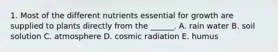 1. Most of the different nutrients essential for growth are supplied to plants directly from the ______. A. rain water B. soil solution C. atmosphere D. cosmic radiation E. humus