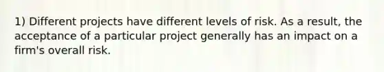 1) Different projects have different levels of risk. As a result, the acceptance of a particular project generally has an impact on a firm's overall risk.