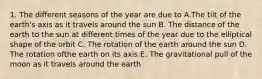 1. The different seasons of the year are due to A.The tilt of the earth's axis as it travels around the sun B. The distance of the earth to the sun at different times of the year due to the elliptical shape of the orbit C. The rotation of the earth around the sun D. The rotation ofthe earth on its axis E. The gravitational pull of the moon as it travels around the earth