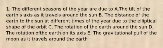 1. The different seasons of the year are due to A.The tilt of the earth's axis as it travels around the sun B. The distance of the earth to the sun at different times of the year due to the elliptical shape of the orbit C. The rotation of the earth around the sun D. The rotation ofthe earth on its axis E. The gravitational pull of the moon as it travels around the earth