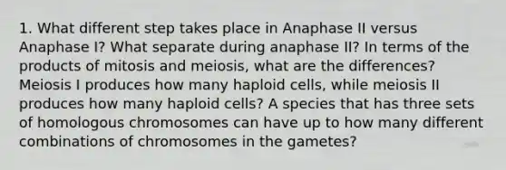 1. What different step takes place in Anaphase II versus Anaphase I? What separate during anaphase II? In terms of the products of mitosis and meiosis, what are the differences? Meiosis I produces how many haploid cells, while meiosis II produces how many haploid cells? A species that has three sets of homologous chromosomes can have up to how many different combinations of chromosomes in the gametes?