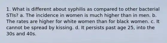 1. What is different about syphilis as compared to other bacterial STIs? a. The incidence in women is much higher than in men. b. The rates are higher for white women than for black women. c. It cannot be spread by kissing. d. It persists past age 25, into the 30s and 40s.