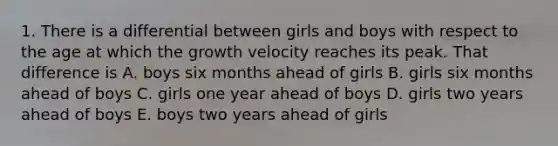 1. There is a differential between girls and boys with respect to the age at which the growth velocity reaches its peak. That difference is A. boys six months ahead of girls B. girls six months ahead of boys C. girls one year ahead of boys D. girls two years ahead of boys E. boys two years ahead of girls