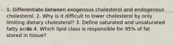 1. Differentiate between exogenous cholesterol and endogenous cholesterol. 2. Why is it difficult to lower cholesterol by only limiting dietary cholesterol? 3. Define saturated and unsaturated fatty acids 4. Which lipid class is responsible for 95% of fat stored in tissue?