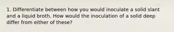 1. Differentiate between how you would inoculate a solid slant and a liquid broth. How would the inoculation of a solid deep differ from either of these?