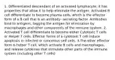 1. Differentiated descendant of an activated lymphocyte; it has properties that allow it to help eliminate the antigen. Activated B cell differentiate to become plasma cells, which is the effector form of a B cell that is an antibody- secreting factor. Antibodies bind to antigens, tagging the antigen for elimination by macrophages and other components of the immune system. 2. Activated T cell differentiate to become either Cytotoxic T cells or Helper T cells. Effector forms of a cytotoxic T cell induce apoptosis in infected or cancerous self cells. 3.The other effector form is helper T cell, which activate B cells and macrophages, and release cytokines that stimulate other parts of the immune system (including other T cells)