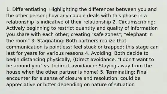 1. Differentiating: Highlighting the differences between you and the other person; how any couple deals with this phase in a relationship is indicative of their relationship 2. Circumscribing: Actively beginning to restrict quantity and quality of information you share with each other; creating "safe zones"; "elephant in the room" 3. Stagnating: Both partners realize that communication is pointless; feel stuck or trapped; this stage can last for years for various reasons 4. Avoiding: Both decide to begin distancing physically; (Direct avoidance: "I don't want to be around you" vs. Indirect avoidance: Staying away from the house when the other partner is home) 5. Terminating: Final encounter for a sense of closure and resolution: could be appreciative or bitter depending on nature of situation