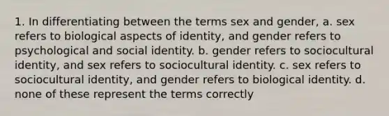 1. In differentiating between the terms sex and gender, a. sex refers to biological aspects of identity, and gender refers to psychological and social identity. b. gender refers to sociocultural identity, and sex refers to sociocultural identity. c. sex refers to sociocultural identity, and gender refers to biological identity. d. none of these represent the terms correctly