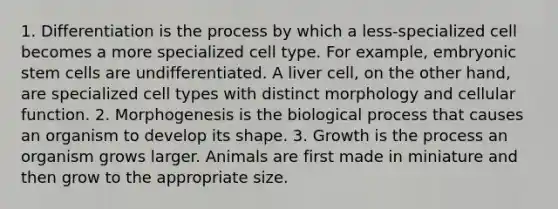 1. Differentiation is the process by which a less-specialized cell becomes a more specialized cell type. For example, embryonic stem cells are undifferentiated. A liver cell, on the other hand, are specialized cell types with distinct morphology and cellular function. 2. Morphogenesis is the biological process that causes an organism to develop its shape. 3. Growth is the process an organism grows larger. Animals are first made in miniature and then grow to the appropriate size.