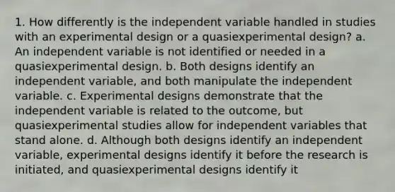 1. How differently is the independent variable handled in studies with an experimental design or a quasiexperimental design? a. An independent variable is not identified or needed in a quasiexperimental design. b. Both designs identify an independent variable, and both manipulate the independent variable. c. Experimental designs demonstrate that the independent variable is related to the outcome, but quasiexperimental studies allow for independent variables that stand alone. d. Although both designs identify an independent variable, experimental designs identify it before the research is initiated, and quasiexperimental designs identify it