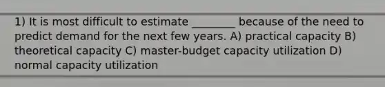 1) It is most difficult to estimate ________ because of the need to predict demand for the next few years. A) practical capacity B) theoretical capacity C) master-budget capacity utilization D) normal capacity utilization