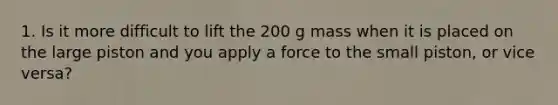 1. Is it more difficult to lift the 200 g mass when it is placed on the large piston and you apply a force to the small piston, or vice versa?