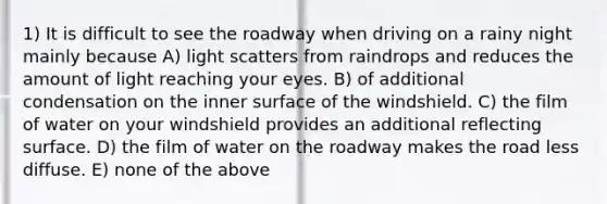 1) It is difficult to see the roadway when driving on a rainy night mainly because A) light scatters from raindrops and reduces the amount of light reaching your eyes. B) of additional condensation on the inner surface of the windshield. C) the film of water on your windshield provides an additional reflecting surface. D) the film of water on the roadway makes the road less diffuse. E) none of the above