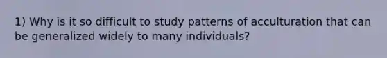 1) Why is it so difficult to study patterns of acculturation that can be generalized widely to many individuals?