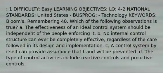 : 1 DIFFICULTY: Easy LEARNING OBJECTIVES: LO: 4-2 NATIONAL STANDARDS: United States - BUSPROG: - Technology KEYWORDS: Bloom's: Remembering 40. Which of the following observations is true? a. The effectiveness of an ideal control system should be independent of the people enforcing it. b. No internal control structure can ever be completely effective, regardless of the care followed in its design and implementation. c. A control system by itself can provide assurance that fraud will be prevented. d. The type of control activities include reactive controls and proactive controls.