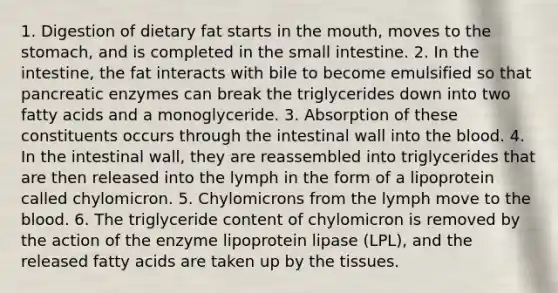 1. Digestion of dietary fat starts in the mouth, moves to the stomach, and is completed in the small intestine. 2. In the intestine, the fat interacts with bile to become emulsified so that pancreatic enzymes can break the triglycerides down into two fatty acids and a monoglyceride. 3. Absorption of these constituents occurs through the intestinal wall into the blood. 4. In the intestinal wall, they are reassembled into triglycerides that are then released into the lymph in the form of a lipoprotein called chylomicron. 5. Chylomicrons from the lymph move to the blood. 6. The triglyceride content of chylomicron is removed by the action of the enzyme lipoprotein lipase (LPL), and the released fatty acids are taken up by the tissues.