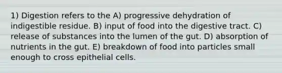 1) Digestion refers to the A) progressive dehydration of indigestible residue. B) input of food into the digestive tract. C) release of substances into the lumen of the gut. D) absorption of nutrients in the gut. E) breakdown of food into particles small enough to cross epithelial cells.