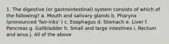 1. The digestive (or gastrointestinal) system consists of which of the following? a. Mouth and salivary glands b. Pharynx (pronounced 'fair-inks' ) c. Esophagus d. Stomach e. Liver f. Pancreas g. Gallbladder h. Small and large intestines i. Rectum and anus j. All of the above