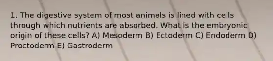 1. The digestive system of most animals is lined with cells through which nutrients are absorbed. What is the embryonic origin of these cells? A) Mesoderm B) Ectoderm C) Endoderm D) Proctoderm E) Gastroderm