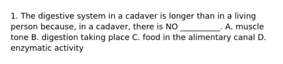 1. The digestive system in a cadaver is longer than in a living person because, in a cadaver, there is NO __________. A. muscle tone B. digestion taking place C. food in the alimentary canal D. enzymatic activity