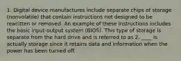 1. Digital device manufactures include separate chips of storage (nonvolatile) that contain instructions not designed to be rewritten or removed. An example of these instructions includes the basic input-output system (BIOS). This type of storage is separate from the hard drive and is referred to as 2. ____ is actually storage since it retains data and information when the power has been turned off.