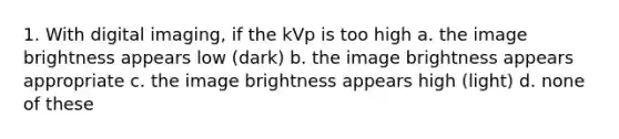 1. With digital imaging, if the kVp is too high a. the image brightness appears low (dark) b. the image brightness appears appropriate c. the image brightness appears high (light) d. none of these