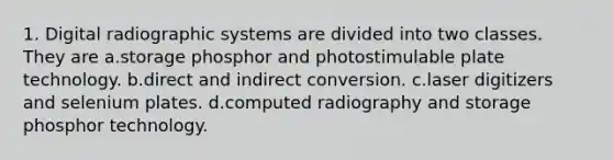 1. Digital radiographic systems are divided into two classes. They are a.storage phosphor and photostimulable plate technology. b.direct and indirect conversion. c.laser digitizers and selenium plates. d.computed radiography and storage phosphor technology.