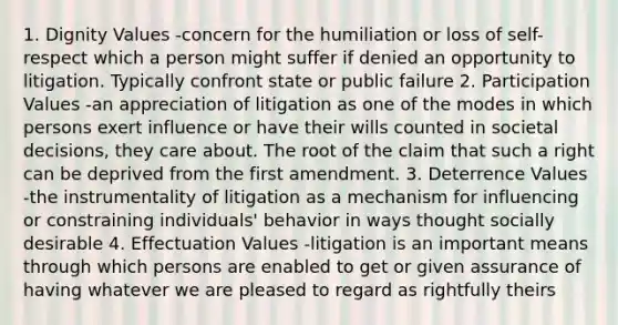 1. Dignity Values -concern for the humiliation or loss of self-respect which a person might suffer if denied an opportunity to litigation. Typically confront state or public failure 2. Participation Values -an appreciation of litigation as one of the modes in which persons exert influence or have their wills counted in societal decisions, they care about. The root of the claim that such a right can be deprived from the first amendment. 3. Deterrence Values -the instrumentality of litigation as a mechanism for influencing or constraining individuals' behavior in ways thought socially desirable 4. Effectuation Values -litigation is an important means through which persons are enabled to get or given assurance of having whatever we are pleased to regard as rightfully theirs