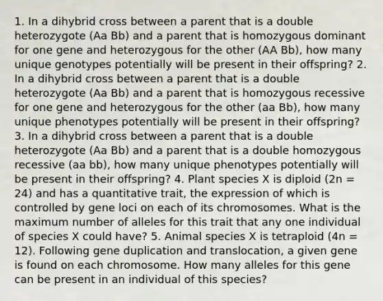 1. In a dihybrid cross between a parent that is a double heterozygote (Aa Bb) and a parent that is homozygous dominant for one gene and heterozygous for the other (AA Bb), how many unique genotypes potentially will be present in their offspring? 2. In a dihybrid cross between a parent that is a double heterozygote (Aa Bb) and a parent that is homozygous recessive for one gene and heterozygous for the other (aa Bb), how many unique phenotypes potentially will be present in their offspring? 3. In a dihybrid cross between a parent that is a double heterozygote (Aa Bb) and a parent that is a double homozygous recessive (aa bb), how many unique phenotypes potentially will be present in their offspring? 4. Plant species X is diploid (2n = 24) and has a quantitative trait, the expression of which is controlled by gene loci on each of its chromosomes. What is the maximum number of alleles for this trait that any one individual of species X could have? 5. Animal species X is tetraploid (4n = 12). Following gene duplication and translocation, a given gene is found on each chromosome. How many alleles for this gene can be present in an individual of this species?